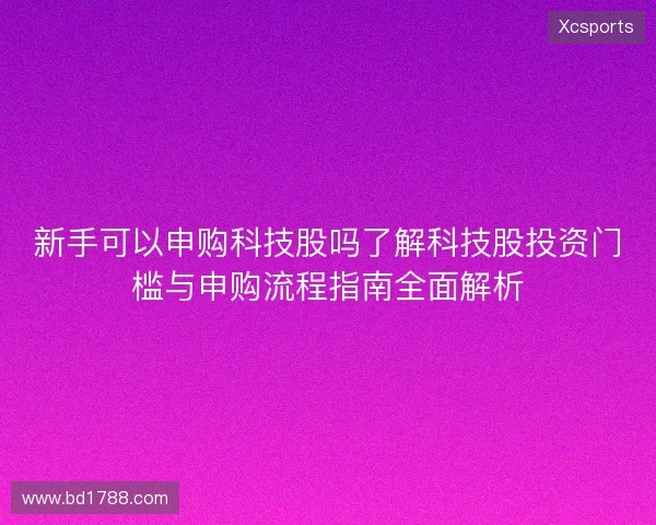 新手可以申购科技股吗了解科技股投资门槛与申购流程指南全面解析