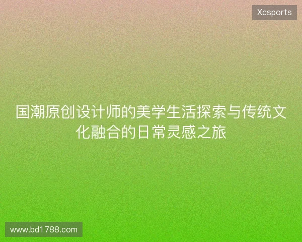 国潮原创设计师的美学生活探索与传统文化融合的日常灵感之旅