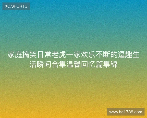 家庭搞笑日常老虎一家欢乐不断的逗趣生活瞬间合集温馨回忆篇集锦